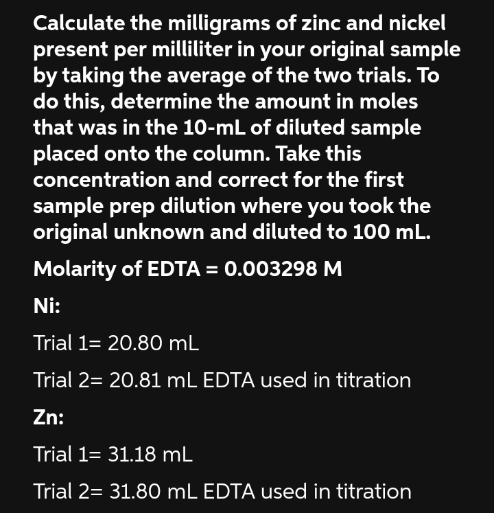 Calculate the milligrams of zinc and nickel
present per milliliter in your original sample
by taking the average of the two trials. To
do this, determine the amount in moles
that was in the 10-mL of diluted sample
placed onto the column. Take this
concentration and correct for the first
sample prep dilution where you took the
original unknown and diluted to 100 mL.
Molarity of EDTA = 0.003298 M
Ni:
Trial 1= 20.80 mL
Trial 2= 20.81 mL EDTA used in titration
Zn:
Trial 1= 31.18 mL
Trial 2= 31.80 mL EDTA used in titration
