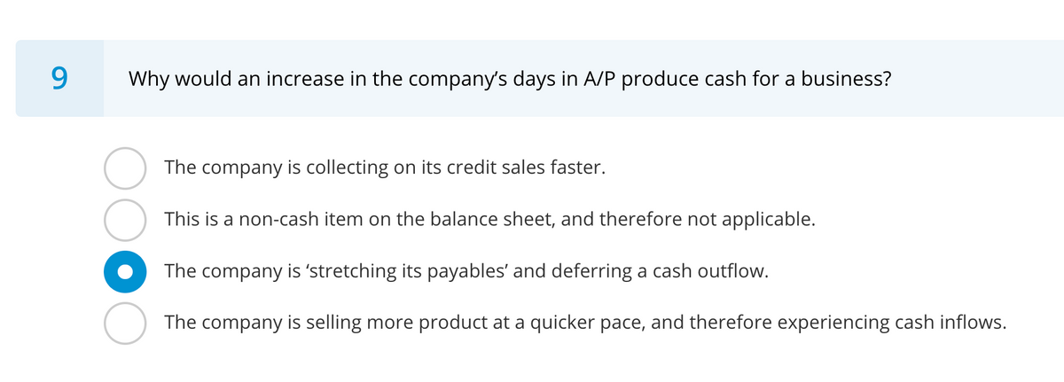 9
Why would an increase in the company's days in A/P produce cash for a business?
The company is collecting on its credit sales faster.
This is a non-cash item on the balance sheet, and therefore not applicable.
The company is 'stretching its payables' and deferring a cash outflow.
The company is selling more product at a quicker pace, and therefore experiencing cash inflows.