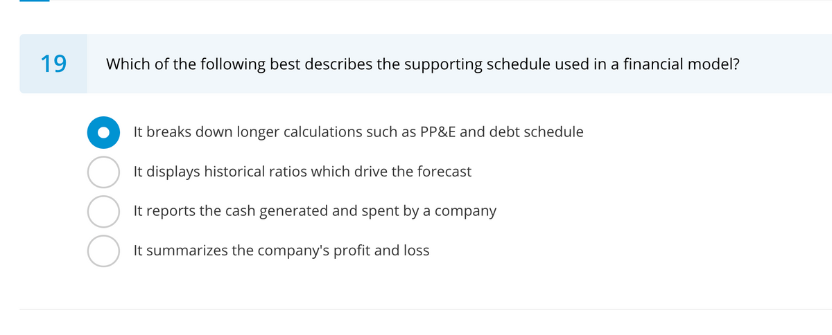 19
Which of the following best describes the supporting schedule used in a financial model?
It breaks down longer calculations such as PP&E and debt schedule
It displays historical ratios which drive the forecast
It reports the cash generated and spent by a company
It summarizes the company's profit and loss