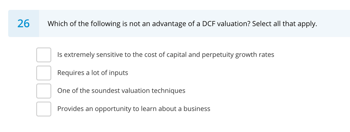 26
Which of the following is not an advantage of a DCF valuation? Select all that apply.
Is extremely sensitive to the cost of capital and perpetuity growth rates
Requires a lot of inputs
One of the soundest valuation techniques
Provides an opportunity to learn about a business