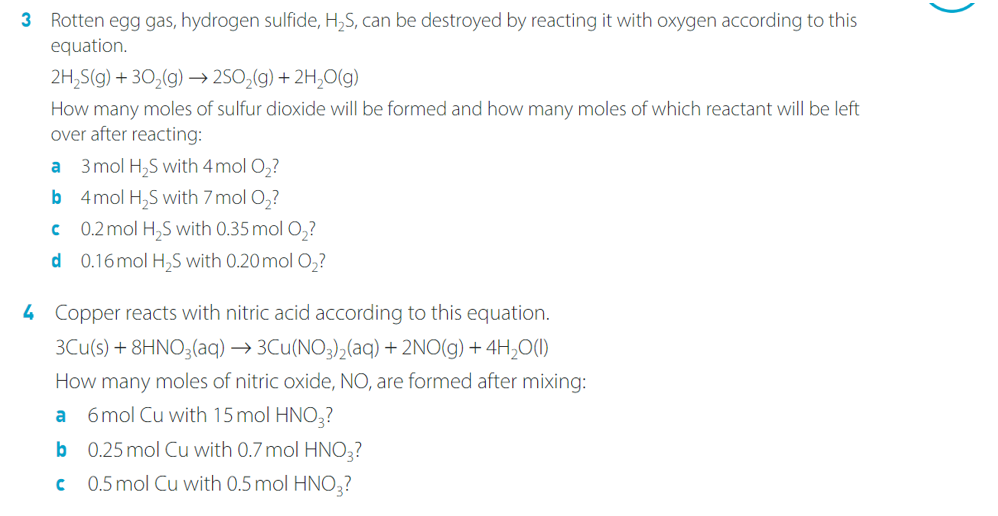 3 Rotten egg gas, hydrogen sulfide, H₂S, can be destroyed by reacting it with oxygen according to this
equation.
2H₂S(g) + 30₂(g) →→2SO₂(g) + 2H₂O(g)
How many moles of sulfur dioxide will be formed and how many moles of which reactant will be left
over after reacting:
3 mol H₂S with 4 mol O₂?
4 mol H₂S with 7 mol O₂?
€
0.2 mol H₂S with 0.35 mol O₂?
d 0.16 mol H₂S with 0.20 mol O₂?
a
b
4 Copper reacts with nitric acid according to this equation.
3Cu(s) + 8HNO3(aq) → 3Cu(NO3)₂(aq) + 2NO(g) + 4H₂O(1)
How many moles of nitric oxide, NO, are formed after mixing:
a 6mol Cu with 15 mol HNO3?
b
0.25 mol Cu with 0.7 mol HNO3?
с
0.5 mol Cu with 0.5 mol HNO3?