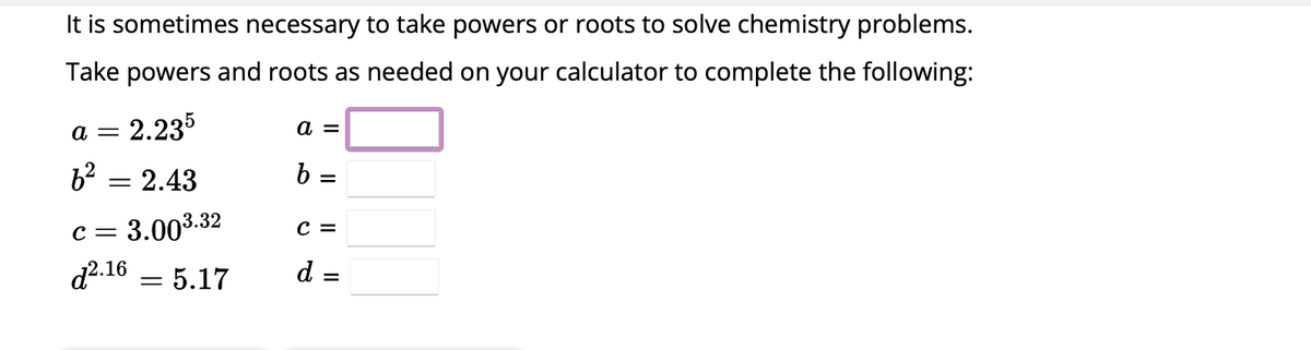 It is sometimes necessary to take powers or roots to solve chemistry problems.
Take powers and roots as needed on your calculator to complete the following:
= 2.235
6²=2.43
C =
= 3.00³.
d2.16 = 5.17
a =
3.32
a =
b =
C =
d =