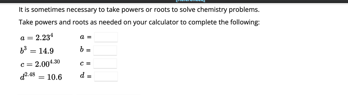 It is sometimes necessary to take powers or roots to solve chemistry problems.
Take powers and roots as needed on your calculator to complete the following:
2.234
a =
6³
= 14.9
=
C = 2.004.30
d².48 = 10.6
a =
b=
=
C =
d
=