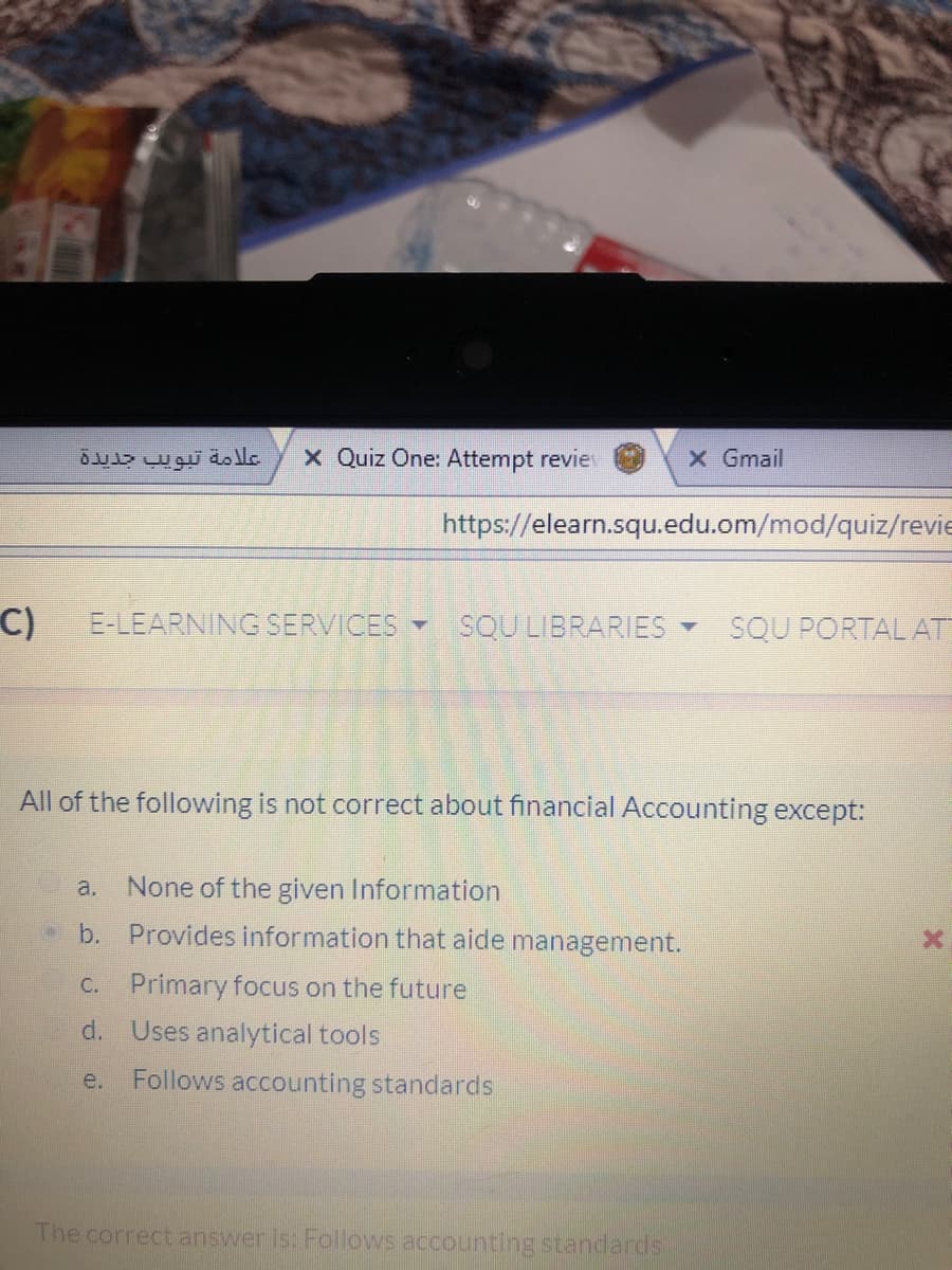 علامة تبويب جديدة
X Quiz One: Attempt revie
X Gmail
https://elearn.squ.edu.om/mod/quiz/revie
C)
E-LEARNING SERVICES
SQU LIBRARIES
SQU PORTAL AT
All of the following is not correct about financial Accounting except:
a.
None of the given Information
b.
Provides information that aide management.
C.
Primary focus on the future
d. Uses analytical tools
e.
Follows accounting standards
The correct answer Is: Follows accounting standards
