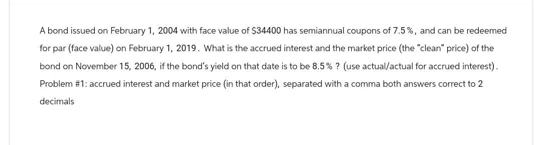 A bond issued on February 1, 2004 with face value of $34400 has semiannual coupons of 7.5%, and can be redeemed
for par (face value) on February 1, 2019. What is the accrued interest and the market price (the "clean" price) of the
bond on November 15, 2006, if the bond's yield on that date is to be 8.5% ? (use actual/actual for accrued interest).
Problem #1: accrued interest and market price (in that order), separated with a comma both answers correct to 2
decimals