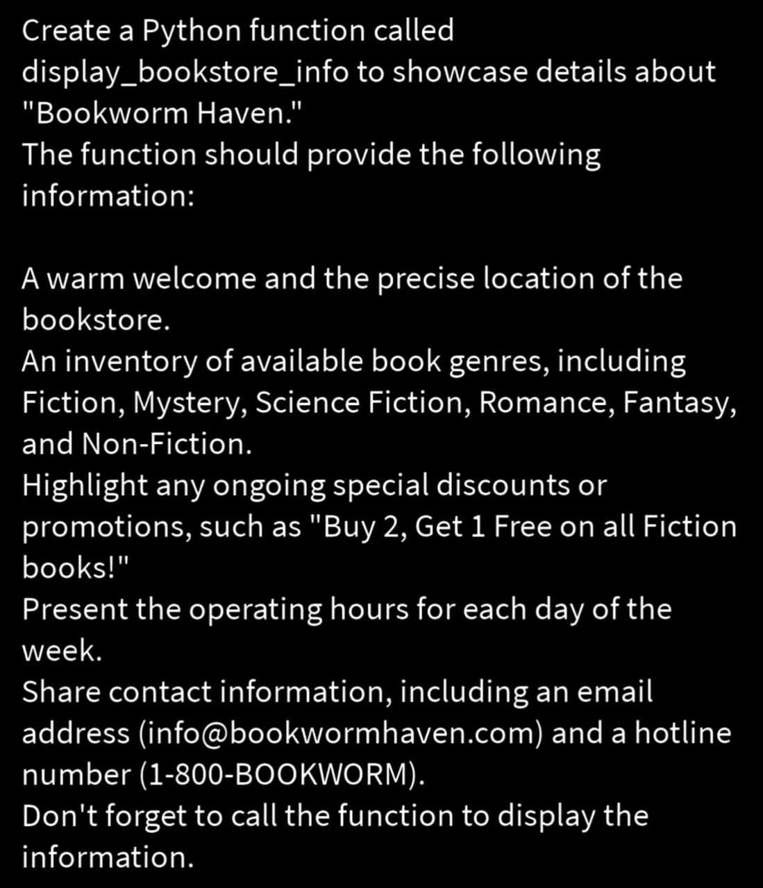 Create a Python function called
display_bookstore_info
to showcase details about
"Bookworm Haven."
The function should provide the following
information:
A warm welcome and the precise location of the
bookstore.
An inventory of available book genres, including
Fiction, Mystery, Science Fiction, Romance, Fantasy,
and Non-Fiction.
Highlight any ongoing special discounts or
promotions, such as "Buy 2, Get 1 Free on all Fiction
books!"
Present the operating hours for each day of the
week.
Share contact information, including an email
address (info@bookwormhaven.com) and a hotline
number (1-800-BOOKWORM).
Don't forget to call the function to display the
information.