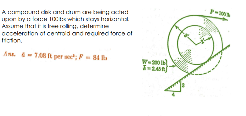 A compound disk and drum are being acted
upon by a force 100lbs which stays horizontal.
Assume that it is free rolling, determine
acceleration of centroid and required force of
friction.
Ans. a 7.08 ft per sec¹; F = 84 lb
W=200 lb
=2.45 ft
P-100 Tb