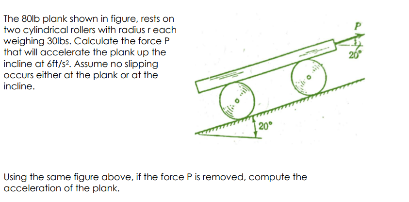The 80lb plank shown in figure, rests on
two cylindrical rollers with radius r each
weighing 30lbs. Calculate the force P
that will accelerate the plank up the
incline at 6ft/s². Assume no slipping
occurs either at the plank or at the
incline.
20°
Using the same figure above, if the force P is removed, compute the
acceleration of the plank.