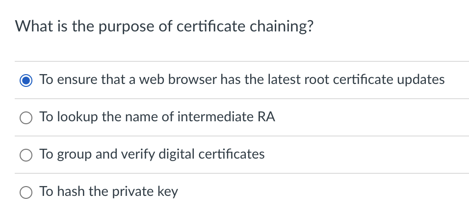 What is the purpose of certificate chaining?
To ensure that a web browser has the latest root certificate updates
O To lookup the name of intermediate RA
To group and verify digital certificates
O To hash the private key
