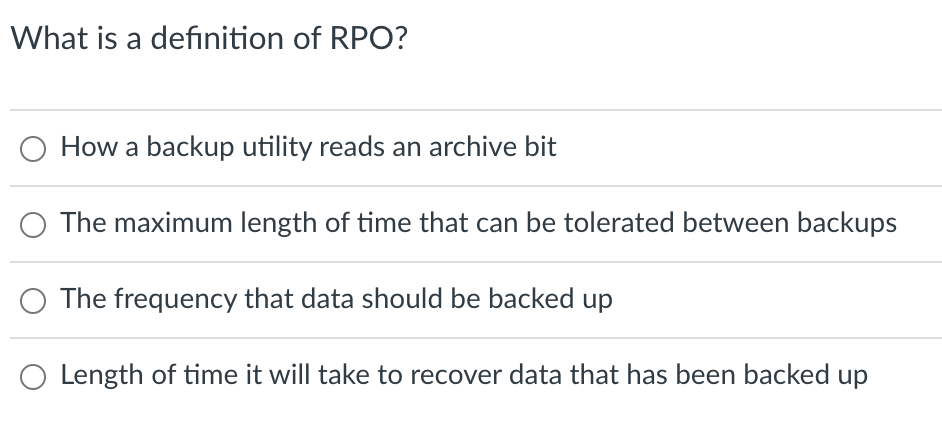 What is a defınition of RPO?
How a backup utility reads an archive bit
The maximum length of time that can be tolerated between backups
The frequency that data should be backed up
O Length of time it will take to recover data that has been backed up
