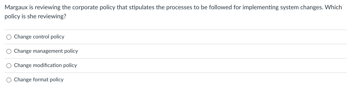 Margaux is reviewing the corporate policy that stipulates the processes to be followed for implementing system changes. Which
policy is she reviewing?
Change control policy
Change management policy
Change modification policy
Change format policy
