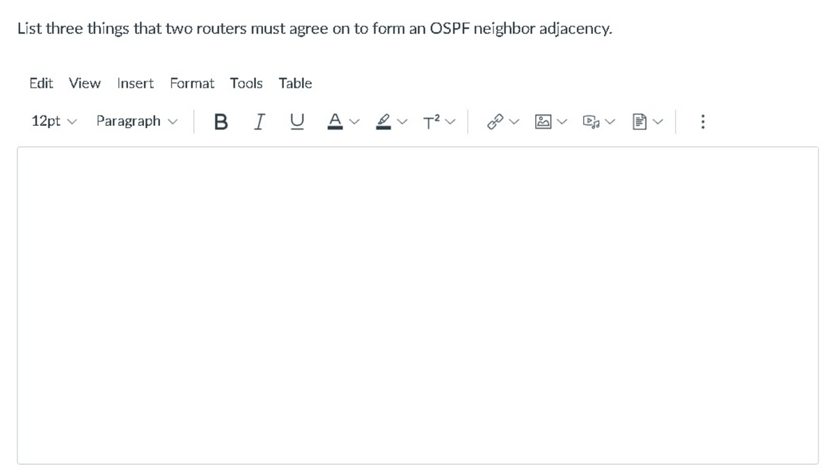 List three things that two routers must agree on to form an OSPF neighbor adjacency.
Edit View
Insert
Format Tools Table
12pt v
Paragraph v
B I U
A
...
>
>
