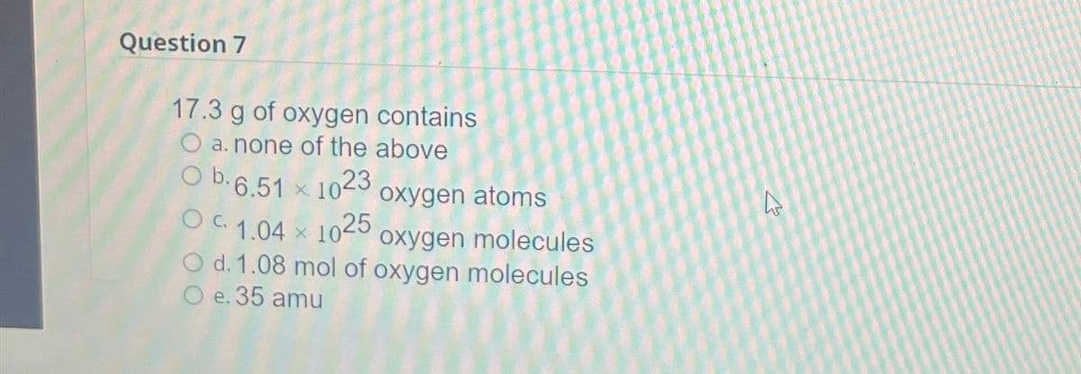 Question 7
17.3 g of oxygen contains
a. none of the above
O b.6.51 x 1023
1023 oxygen atoms
OC 1.04 x 1025,
molecules
O d. 1.08 mol of oxygen molecules
O e. 35 amu
4