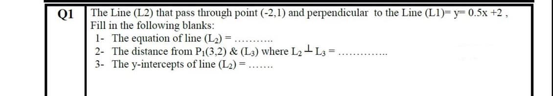 The Line (L2) that pass through point (-2,1) and perpendicular to the Line (L1)= y= 0.5x +2,
Fill in the following blanks:
1- The equation of line (L2) =
2- The distance from P1(3,2) & (L3) where L2- L3
3- The y-intercepts of line (L2) =
Q1
