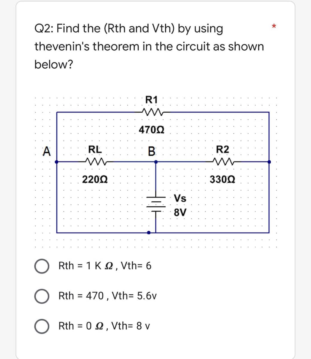 *
Q2: Find the (Rth and Vth) by using
thevenin's theorem in the circuit as shown
below?
R1
4700
A
B
R2
3300
RL
220Ω
Rth = 1 K 22, Vth= 6
Rth = 470, Vth= 5.6v
Rth = 02, Vth= 8 v
Vs
8V