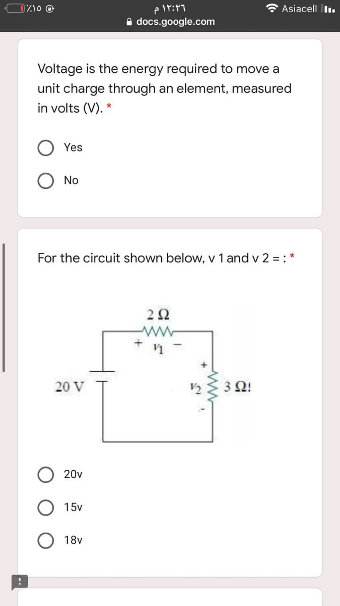 DZO @
۱۲:۲۶ م
Asiacell I.
A docs.google.com
Voltage is the energy required to move a
unit charge through an element, measured
in volts (V).
Yes
No
For the circuit shown below, v 1 and v 2 = : *
2 2
ww
+
V1
20 V
V2
3 Ω!
20v
15v
18v
www
