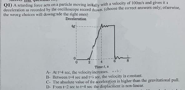 Q1) A retarding force acts on a particle moving initially with a velocity of 100m/s and gives it a
deceleration as recorded by the oscilloscope record shown. (choose the correct answers only; otherwise,
the wrong choices will downgrade the right ones)
Deceleration
4g
0
0
2
6
8
4
Time t, si
A- At t-4 sec, i
velocity increases. ..;
B- Between t-4 sec and t-5 sec, the velocity is constant.
C- The absolute value of the acceleration is higher than the gravitational pull.
D- From t-2 sec to t-4 sec the displacment is non-linear.