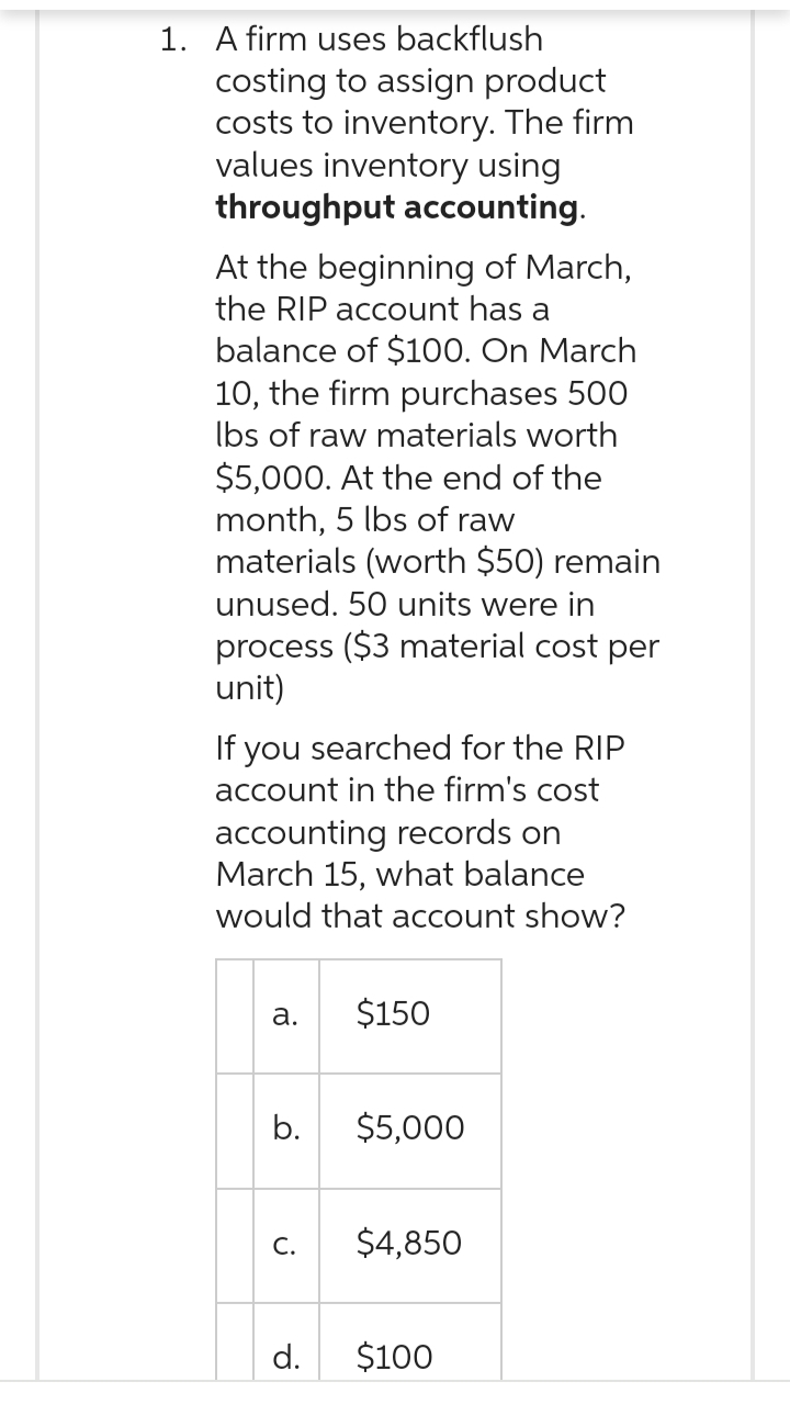 1. A firm uses backflush
costing to assign product
costs to inventory. The firm
values inventory using
throughput accounting.
At the beginning of March,
the RIP account has a
balance of $100. On March
10, the firm purchases 500
lbs of raw materials worth
$5,000. At the end of the
month, 5 lbs of raw
materials (worth $50) remain
unused. 50 units were in
process ($3 material cost per
unit)
If you searched for the RIP
account in the firm's cost
accounting records on
March 15, what balance
would that account show?
a.
b.
C.
d.
$150
$5,000
$4,850
$100
