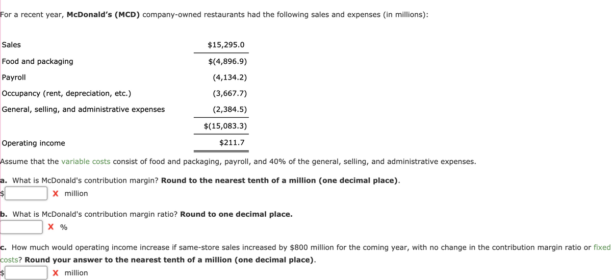 For a recent year, McDonald's (MCD) company-owned restaurants had the following sales and expenses (in millions):
Sales
Food and packaging
Payroll
Occupancy (rent, depreciation, etc.)
General, selling, and administrative expenses
$15,295.0
$(4,896.9)
(4,134.2)
(3,667.7)
(2,384.5)
$(15,083.3)
$211.7
Operating income
Assume that the variable costs consist of food and packaging, payroll, and 40% of the general, selling, and administrative expenses.
a. What is McDonald's contribution margin? Round to the nearest tenth of a million (one decimal place).
X million
$
b. What is McDonald's contribution margin ratio? Round to one decimal place.
X %
c. How much would operating income increase if same-store sales increased by $800 million for the coming year, with no change in the contribution margin ratio or fixed
costs? Round your answer to the nearest tenth of a million (one decimal place).
X million