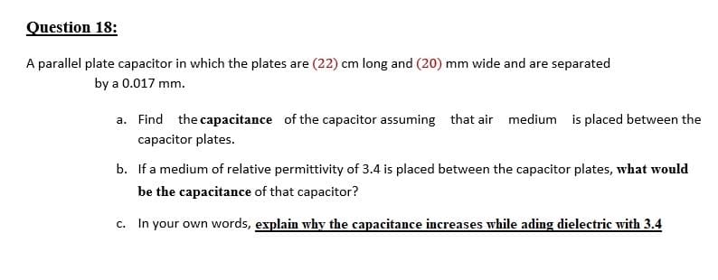 Question 18:
A parallel plate capacitor in which the plates are (22) cm long and (20) mm wide and are separated
by a 0.017 mm.
a. Find the capacitance of the capacitor assuming that air medium is placed between the
capacitor plates.
b. If a medium of relative permittivity of 3.4 is placed between the capacitor plates, what would
be the capacitance of that capacitor?
c. In your own words, explain why the capacitance increases while ading dielectric with 3.4
