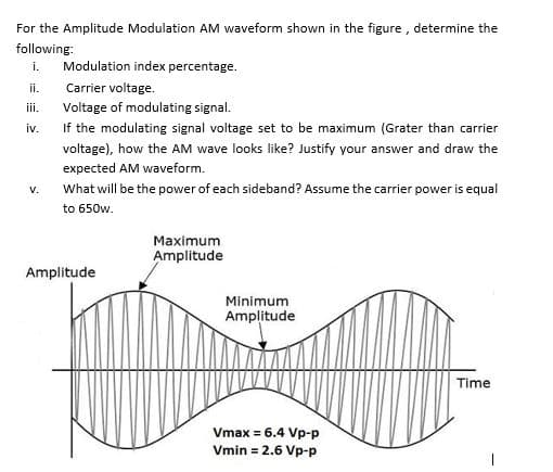 For the Amplitude Modulation AM waveform shown in the figure , determine the
following:
i.
Modulation index percentage.
ii.
Carrier voltage.
iii.
Voltage of modulating signal.
iv.
If the modulating signal voltage set to be maximum (Grater than carrier
voltage), how the AM wave looks like? Justify your answer and draw the
expected AM waveform.
V.
What will be the power of each sideband? Assume the carrier power is equal
to 650w.
Maximum
Amplitude
Amplitude
Minimum
Amplitude
Time
Vmax = 6.4 Vp-p
Vmin = 2.6 Vp-p
