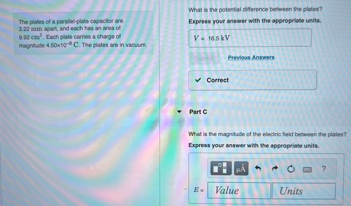 The plates of a parallel-plate capacitor are
3.22 mm apart, and each has an area of
9.92 cm². Each plate carries a charge of
magnitude 4.50x10-8 C. The plates are in vacuum.
What is the potential difference between the plates?
Express your answer with the appropriate units.
V = 16.5 kV
Submit
✓ Correct
Part C
Previous Answers
What is the magnitude of the electric field between the plates?
Express your answer with the appropriate units.
E =
9
μA
Value
C
Units
?