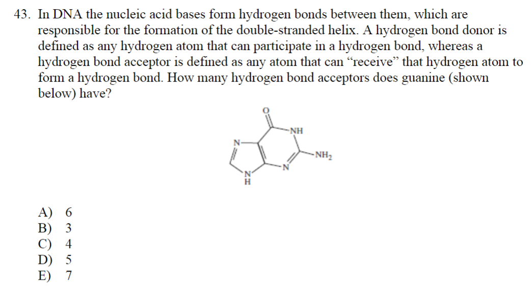 43. In DNA the nucleic acid bases form hydrogen bonds between them, which are
responsible for the formation of the double-stranded helix. A hydrogen bond donor is
defined as any hydrogen atom that can participate in a hydrogen bond, whereas a
hydrogen bond acceptor is defined as any atom that can "receive" that hydrogen atom to
form a hydrogen bond. How many hydrogen bond acceptors does guanine (shown
below) have?
ABORE
6
B) 3
-NH
&
H
-NH₂