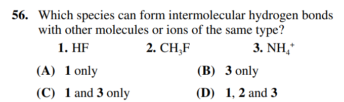 56. Which species can form intermolecular hydrogen bonds
with other molecules or ions of the same type?
1. HF
2. CH₂F
3. NHẠ
(A) 1 only
(C) 1 and 3 only
(B) 3 only
(D) 1, 2 and 3