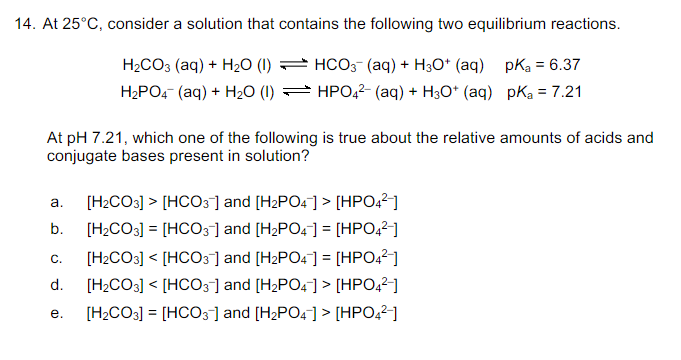 14. At 25°C, consider a solution that contains the following two equilibrium reactions.
H₂CO3 (aq) + H₂O (1)
H₂PO4 (aq) + H₂O (1)
HCO3- (aq) + H3O+ (aq) pK₂ = 6.37
HPO4²- (aq) + H3O+ (aq) pK₂ = 7.21
At pH 7.21, which one of the following is true about the relative amounts of acids and
conjugate bases present in solution?
b.
a. [H₂CO3] > [HCO3] and [H₂PO4] > [HPO4²-]
[H₂CO3] = [HCO3] and [H₂PO4] = [HPO4²-]
[H₂CO3] < [HCO3] and [H₂PO4] = [HPO4²-]
[H₂CO3] [HCO3-] and [H₂PO4] > [HPO4²-]
[H₂CO3] = [HCO3] and [H₂PO4] > [HPO4²-]
C.
d.
e.
<