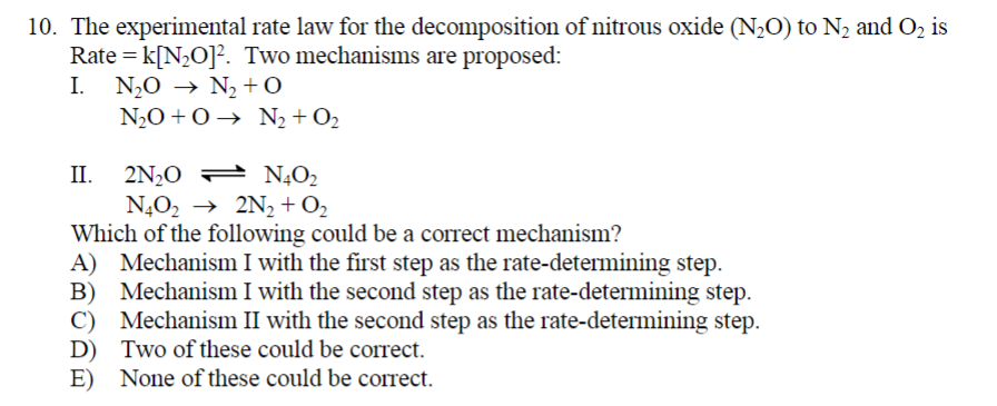 10. The experimental rate law for the decomposition of nitrous oxide (N₂O) to N₂ and O₂ is
Rate = k[N₂O]2. Two mechanisms are proposed:
I. NO → N,+0
→ +O
NO+0→ N2+O2
II. 2N₂O
2N₂0
N4O₂
N4O₂ → 2N₂ + O₂
Which of the following could be a correct mechanism?
A) Mechanism I with the first step as the rate-determining step.
B) Mechanism I with the second step as the rate-determining step.
C) Mechanism II with the second step as the rate-determining step.
D) Two of these could be correct.
E) None of these could be correct.