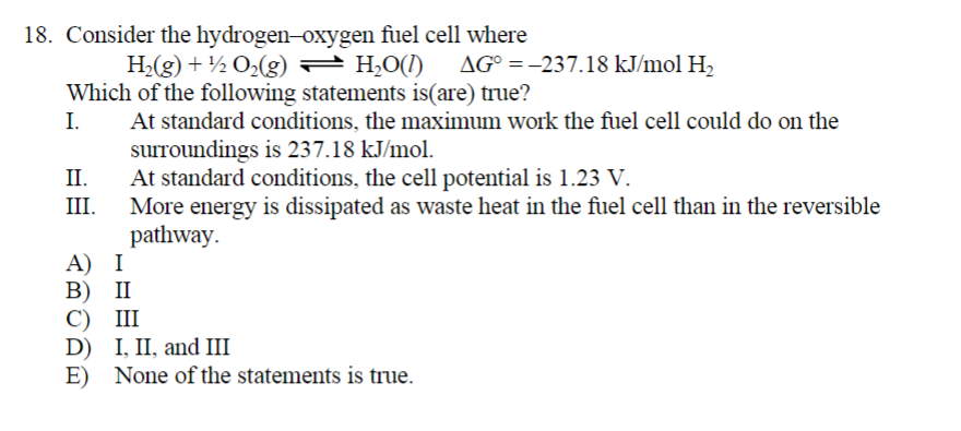 18. Consider the hydrogen-oxygen fuel cell where
H₂(g) + ½ 0₂(g) — H₂O(1)
Which of the following statements is(are) true?
I.
At standard conditions, the maximum work the fuel cell could do on the
surroundings is 237.18 kJ/mol.
II.
At standard conditions, the cell potential is 1.23 V.
III. More energy is dissipated as waste heat in the fuel cell than in the reversible
pathway.
A) I
B) II
C) III
D) I, II, and III
E) None of the statements is true.
AG° = -237.18 kJ/mol H₂
