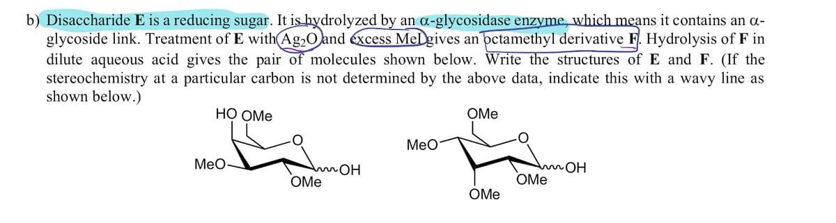 b) Disaccharide E is a reducing sugar. It is hydrolyzed by an α-glycosidase enzyme, which means it contains an α-
glycoside link. Treatment of E with Ag2O and excess MeDgives an octamethyl derivative F. Hydrolysis of F in
dilute aqueous acid gives the pair of molecules shown below. Write the structures of E and F. (If the
stereochemistry at a particular carbon is not determined by the above data, indicate this with a wavy line as
shown below.)
HO OMe
OMe
MeO
MeO
OH
OMe
Am OH
OMe
OMe