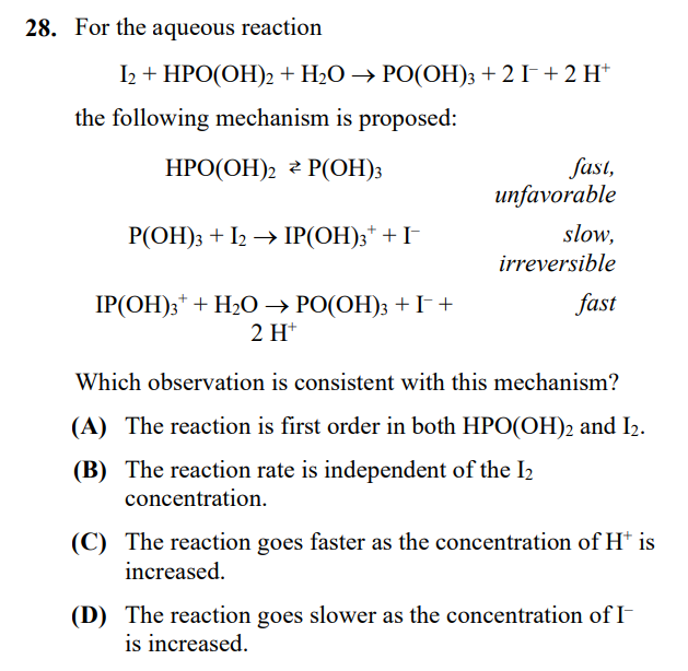 28. For the aqueous reaction
I2 + HPO(OH)2 + H₂O → PO(OH)3 + 2 I¯ + 2 H*
the following mechanism is proposed:
HPO(OH)₂ P(OH)3
P(OH)3 + 12 → IP(OH)3* + I¯
IP(OH)3 + H₂O → PO(OH)3 + I +
2 H+
fast,
unfavorable
slow,
irreversible
fast
Which observation is consistent with this mechanism?
(A) The reaction is first order in both HPO(OH)2 and I₂.
(B) The reaction rate is independent of the I₂
concentration.
(C) The reaction goes faster as the concentration of H* is
increased.
(D) The reaction goes slower as the concentration of I-
is increased.