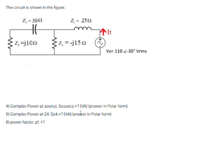 The circuit is shown in the figure.
Z, - 302
Z,- 250
z,=j10n
z, = -j15 n
Vs- 110 2-30* Vrms
4) Complex Power at source. Ssource=? [VA] (answer in Polar form)
5) Complex Power at 24, Sz4,? (VA) (ansker in Polar form)
6) power factor, pf, =?
