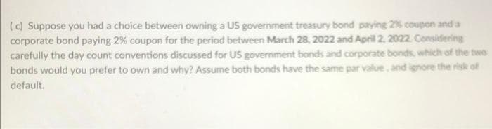 (c) Suppose you had a choice between owning a US government treasury bond paying 2% coupon and a
corporate bond paying 2% coupon for the period between March 28, 2022 and April 2, 2022. Considering
carefully the day count conventions discussed for US government bonds and corporate bonds, which of the two
bonds would you prefer to own and why? Assume both bonds have the same par value, and ignore the risk of
default.
