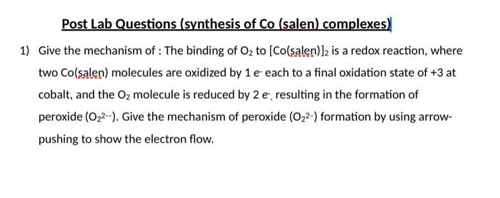 Post Lab Questions (synthesis of Co (salen) complexes)
1) Give the mechanism of : The binding of O2 to [Co(salen)l2 is a redox reaction, where
two Co(salen) molecules are oxidized by 1 e each to a final oxidation state of +3 at
cobalt, and the O2 molecule is reduced by 2 e, resulting in the formation of
peroxide (O,2-). Give the mechanism of peroxide (O,2-) formation by using arrow-
pushing to show the electron flow.
