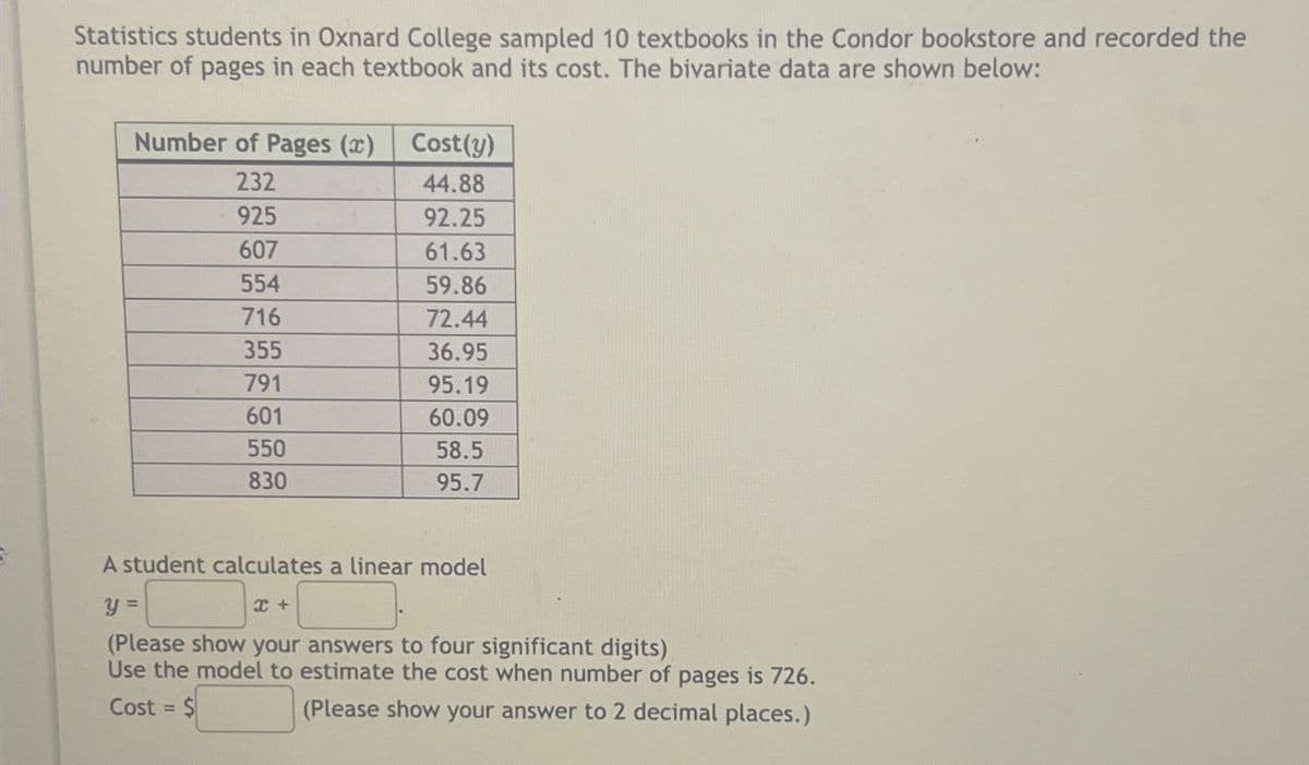 Statistics students in Oxnard College sampled 10 textbooks in the Condor bookstore and recorded the
number of pages in each textbook and its cost. The bivariate data are shown below:
Number of Pages (x)
Cost(y)
232
44.88
925
92.25
607
61.63
554
59.86
716
72.44
355
36.95
791
95.19
601
60.09
550
58.5
830
95.7
A student calculates a linear model
y =
I +
(Please show your answers to four significant digits)
Use the model to estimate the cost when number of pages is 726.
Cost = $
(Please show your answer to 2 decimal places.)
