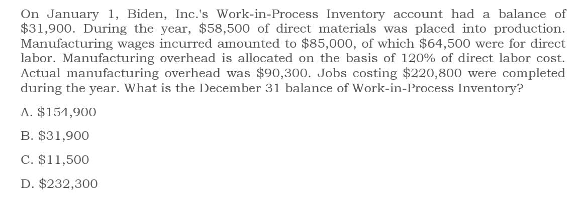 On January 1, Biden, Inc.'s Work-in-Process Inventory account had a balance of
$31,900. During the year, $58,500 of direct materials was placed into production.
Manufacturing wages incurred amounted to $85,000, of which $64,500 were for direct
labor. Manufacturing overhead is allocated on the basis of 120% of direct labor cost.
Actual manufacturing overhead was $90,300. Jobs costing $220,800 were completed
during the year. What is the December 31 balance of Work-in-Process Inventory?
A. $154,900
B. $31,900
C. $11,500
D. $232,300
