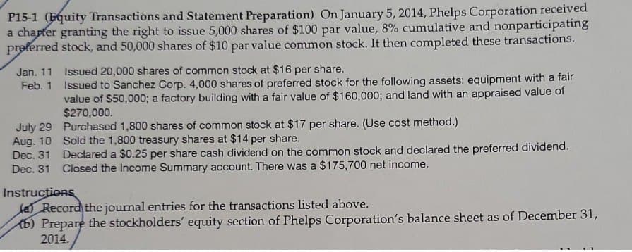 P15-1 (Equity Transactions and Statement Preparation) On January 5, 2014, Phelps Corporation received
a chapter granting the right to issue 5,000 shares of $100 par value, 8% cumulative and nonparticipating
preferred stock, and 50,000 shares of $10 par value common stock. It then completed these transactions.
Jan. 11 Issued 20,000 shares of common stock at $16 per share.
Feb. 1
July 29
Aug. 10
Dec. 31
Issued to Sanchez Corp. 4,000 shares of preferred stock for the following assets: equipment with a fair
value of $50,000; a factory building with a fair value of $160,000; and land with an appraised value of
$270,000.
Purchased 1,800 shares of common stock at $17 per share. (Use cost method.)
Sold the 1,800 treasury shares at $14 per share.
Declared a $0.25 per share cash dividend on the common stock and declared the preferred dividend.
Dec. 31 Closed the Income Summary account. There was a $175,700 net income.
Instructions
(a) Record the journal entries for the transactions listed above.
(b) Prepare the stockholders' equity section of Phelps Corporation's balance sheet as of December 31,
2014.