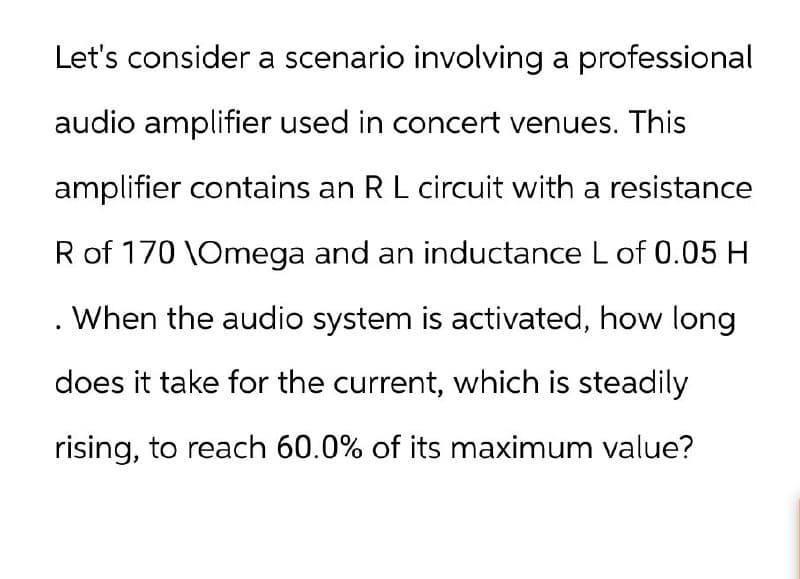 Let's consider a scenario involving a professional
audio amplifier used in concert venues. This
amplifier contains an R L circuit with a resistance
R of 170 \Omega and an inductance L of 0.05 H
When the audio system is activated, how long
does it take for the current, which is steadily
rising, to reach 60.0% of its maximum value?