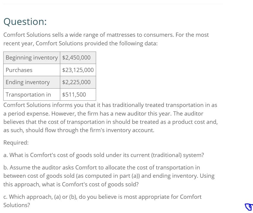 Question:
Comfort Solutions sells a wide range of mattresses to consumers. For the most
recent year, Comfort Solutions provided the following data:
Beginning inventory $2,450,000
Purchases
$23,125,000
Ending inventory
Transportation in
$2,225,000
$511,500
Comfort Solutions informs you that it has traditionally treated transportation in as
a period expense. However, the firm has a new auditor this year. The auditor
believes that the cost of transportation in should be treated as a product cost and,
as such, should flow through the firm's inventory account.
Required:
a. What is Comfort's cost of goods sold under its current (traditional) system?
b. Assume the auditor asks Comfort to allocate the cost of transportation in
between cost of goods sold (as computed in part (a)) and ending inventory. Using
this approach, what is Comfort's cost of goods sold?
c. Which approach, (a) or (b), do you believe is most appropriate for Comfort
Solutions?