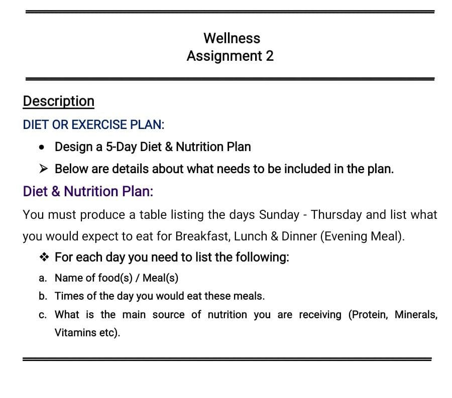 Wellness
Assignment 2
Description
DIET OR EXERCISE PLAN:
• Design a 5-Day Diet & Nutrition Plan
> Below are details about what needs to be included in the plan.
Diet & Nutrition Plan:
You must produce a table listing the days Sunday - Thursday and list what
you would expect to eat for Breakfast, Lunch & Dinner (Evening Meal).
* For each day you need to list the following:
a. Name of food(s) / Meal(s)
b. Times of the day you would eat these meals.
c. What is the main source of nutrition you are receiving (Protein, Minerals,
Vitamins etc).
