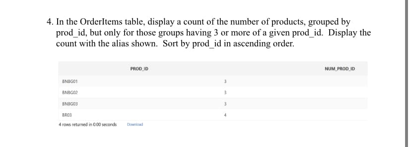4. In the OrderItems table, display a count of the number of products, grouped by
prod_id, but only for those groups having 3 or more of a given prod_id. Display the
count with the alias shown. Sort by prod_id in ascending order.
BNBG01
BNBG02
BNBG03
BR03
4 rows returned in 0.00 seconds
PROD_ID
Download
3
3
3
4
NUM_PROD_ID