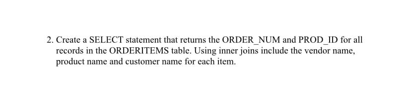 2. Create a SELECT statement that returns the ORDER_NUM and PROD_ID for all
records in the ORDERITEMS table. Using inner joins include the vendor name,
product name and customer name for each item.