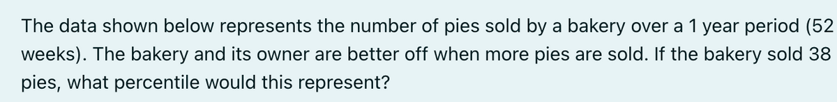 The data shown below represents the number of pies sold by a bakery over a 1 year period (52
weeks). The bakery and its owner are better off when more pies are sold. If the bakery sold 38
pies, what percentile would this represent?