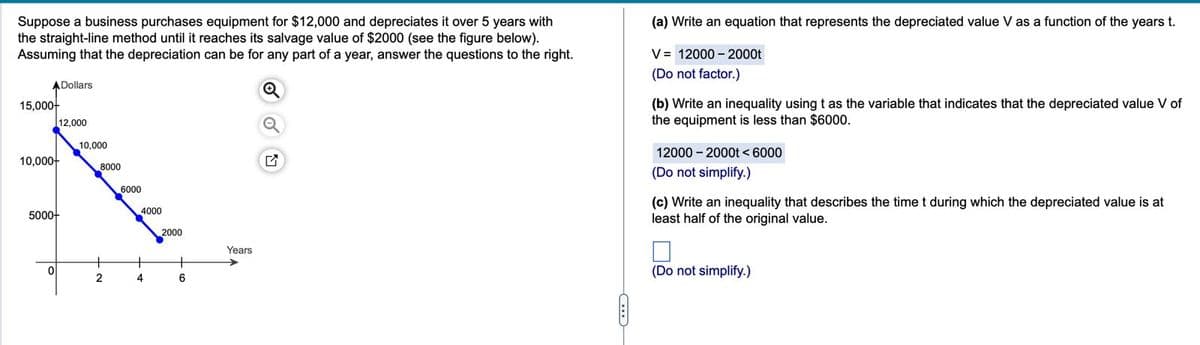 Suppose a business purchases equipment for $12,000 and depreciates it over 5 years with
the straight-line method until it reaches its salvage value of $2000 (see the figure below).
Assuming that the depreciation can be for any part of a year, answer the questions to the right.
A Dollars
15,000-
12,000
10,000
10,000-
8000
6000
5000+
4000
2000
C
(a) Write an equation that represents the depreciated value V as a function of the years t.
V = 12000 - 2000t
(Do not factor.)
(b) Write an inequality using t as the variable that indicates that the depreciated value V of
the equipment is less than $6000.
12000-2000t 6000
(Do not simplify.)
(c) Write an inequality that describes the time t during which the depreciated value is at
least half of the original value.
Years
+
+
0
2
4
6
(Do not simplify.)