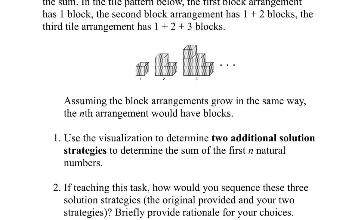 the sum. In the tile pattern below, the first block arrangement
has 1 block, the second block arrangement has 1 +2 blocks, the
third tile arrangement has 1 + 2 +3 blocks.
2
3
Assuming the block arrangements grow in the same way,
the nth arrangement would have blocks.
1. Use the visualization to determine two additional solution
strategies to determine the sum of the first n natural
numbers.
2. If teaching this task, how would you sequence these three
solution strategies (the original provided and your two
strategies)? Briefly provide rationale for your choices.
