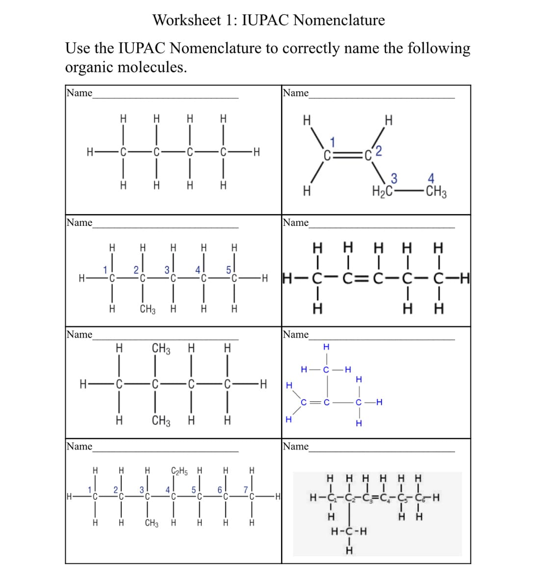 Worksheet 1: IUPAC Nomenclature
Use the IUPAC Nomenclature to correctly name the following
organic molecules.
Name
Name
H
H
H
H
H
H FC
C
C
4
H2C-
-CH3
H
H.
H.
H
Name
Name
ннн нн
H
H
H
1
C
21
3
4
C
C
-H H-C C=C-C-C--H
CH3
H
H
нн
Name
Name
H
CH3
H.
H
Н—С — Н
H
H
H-
с —Н
CH3
H.
H.
H
H
Name
Name
C2H5 H
H
H
нннн нн
1
2
3
4
6.
H-
-H
H-C-C-CFC,-C-C-H
H
H
H
CH3
H.
H
H
H
Н-С-н
H.
