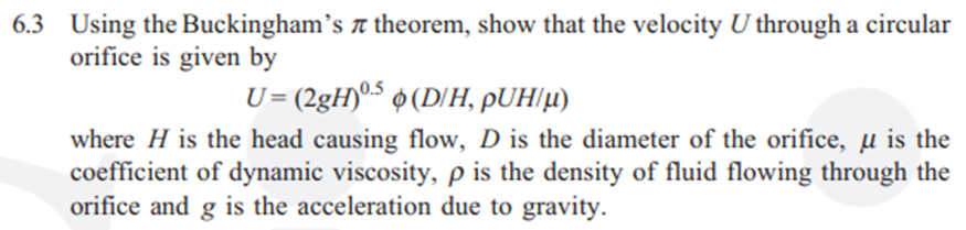 6.3 Using the Buckingham's t theorem, show that the velocity U through a circular
orifice is given by
U= (2gH)º5 ¢(D/H, pUH/µ)
where H is the head causing flow, D is the diameter of the orifice, µ is the
coefficient of dynamic viscosity, p is the density of fluid flowing through the
orifice and g is the acceleration due to gravity.
