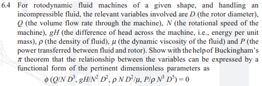 6.4 For rotodynamic fluid machines of a given shape, and handling an
incompressible fluid, the relevant variables involved are D (the rotor diameter),
Q (the volume flow rate through the machine), N (the rotational speed of the
machine), gH (the difference of head across the machine, i.e., energy per
mass), p (the density of fluid), µ (the dynamic viscosity of the fluid) and P (the
power transferred between fluid and rotor). Show with the helpof Buckingham's
n theorem that the relationship between the variables can be expressed by a
functional form of the pertinent dimensionless parameters as
unit
O (Q/N D², gH/N² D°, pN D²jµ, P/p N³ D°) = 0
